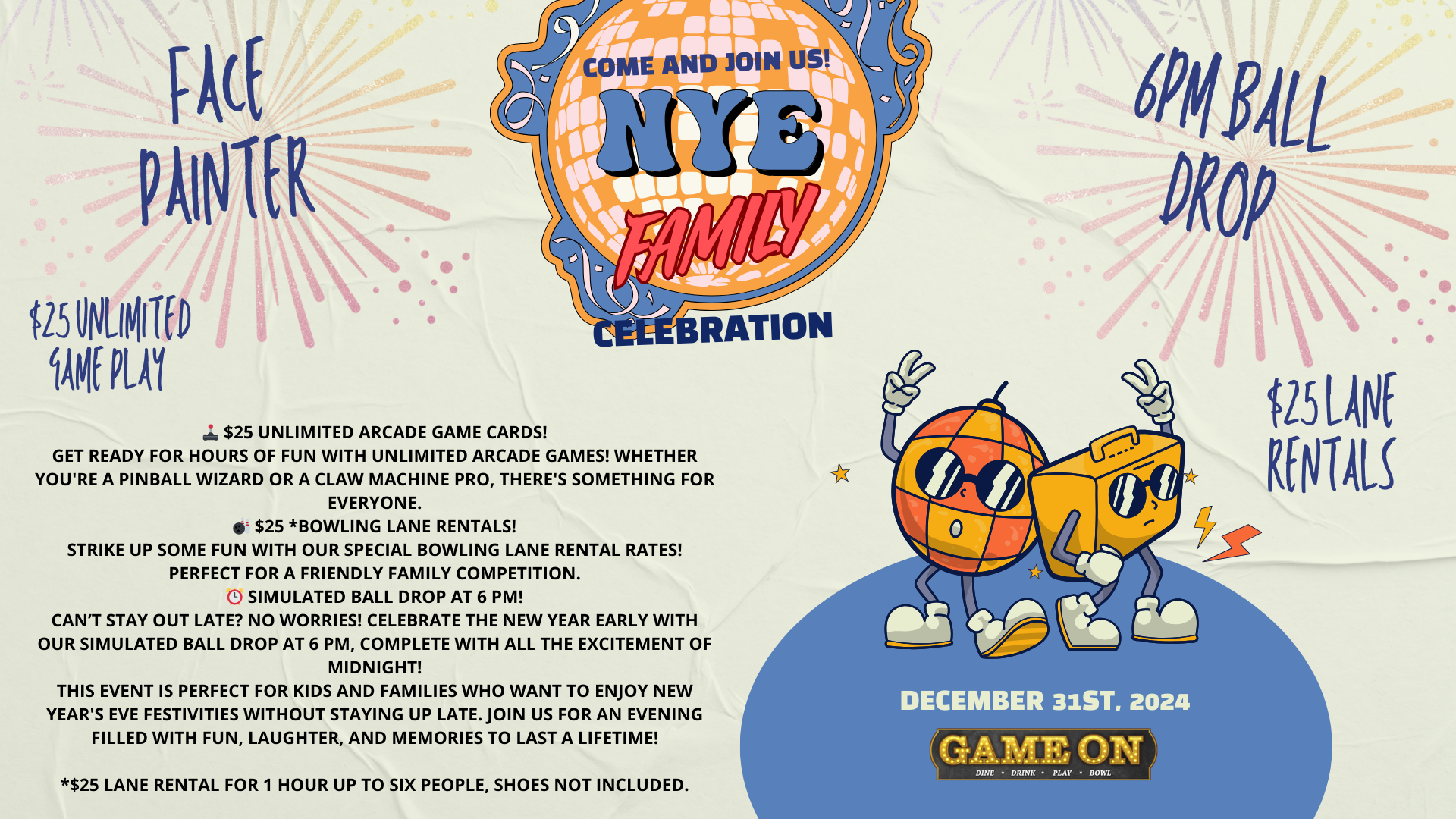 🎉 Ring in 2025 with the whole family at Game On Mohegan Sun! 🎉 Looking for a fun and exciting way to ring in the New Year with the whole family? Join us at Game On 2025 NYE for an unforgettable evening of games, bowling, and a special early celebration! 🕹️ $25 Unlimited Arcade Game Cards! Get ready for hours of fun with unlimited arcade games! Whether you're a pinball wizard or a claw machine pro, there's something for everyone. 🎳 $25 *Bowling Lane Rentals! Strike up some fun with our special bowling lane rental rates! Perfect for a friendly family competition. ⏰ Simulated Ball Drop at 6 PM! Can’t stay out late? No worries! Celebrate the New Year early with our simulated ball drop at 6 PM, complete with all the excitement of midnight! This event is perfect for kids and families who want to enjoy New Year's Eve festivities without staying up late. Join us for an evening filled with fun, laughter, and memories to last a lifetime! *$25 Lane rental for 1 hour up to six people, shoes not included.